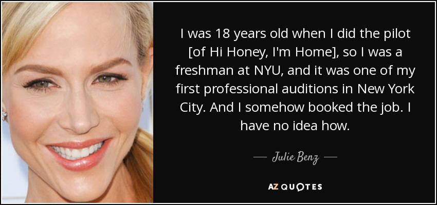 I was 18 years old when I did the pilot [of Hi Honey, I'm Home], so I was a freshman at NYU, and it was one of my first professional auditions in New York City. And I somehow booked the job. I have no idea how. - Julie Benz