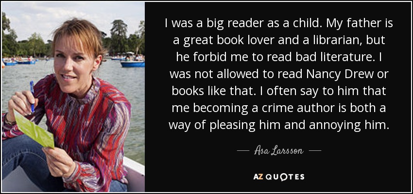 De niño era un gran lector. Mi padre es un gran amante de los libros y bibliotecario, pero me prohibía leer mala literatura. No me dejaba leer a Nancy Drew ni libros por el estilo. A menudo le digo que convertirme en autora de novelas policíacas es a la vez una forma de complacerle y de molestarle. - Asa Larsson