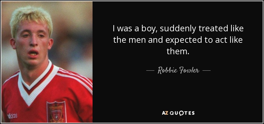 I was a boy, suddenly treated like the men and expected to act like them. - Robbie Fowler