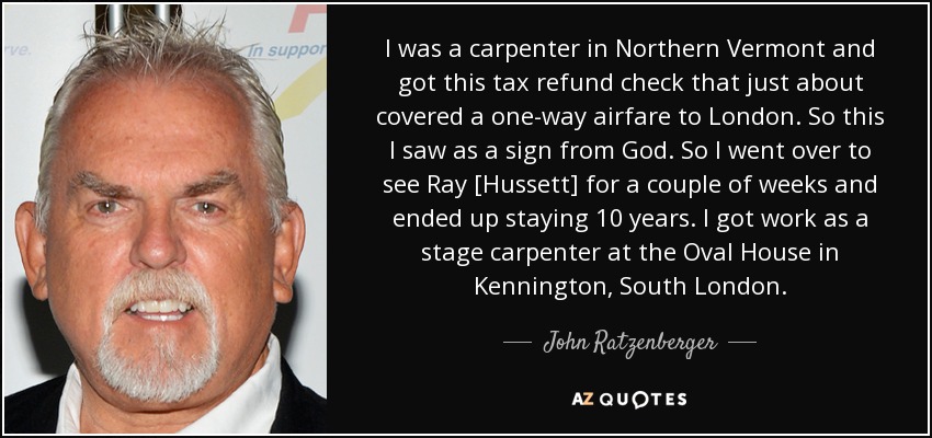 I was a carpenter in Northern Vermont and got this tax refund check that just about covered a one-way airfare to London. So this I saw as a sign from God. So I went over to see Ray [Hussett] for a couple of weeks and ended up staying 10 years. I got work as a stage carpenter at the Oval House in Kennington, South London. - John Ratzenberger