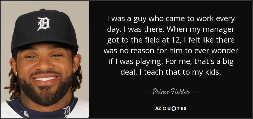 I was a guy who came to work every day. I was there. When my manager got to the field at 12, I felt like there was no reason for him to ever wonder if I was playing. For me, that's a big deal. I teach that to my kids. - Prince Fielder