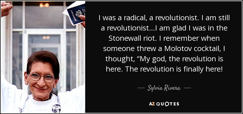 I was a radical, a revolutionist. I am still a revolutionist…I am glad I was in the Stonewall riot. I remember when someone threw a Molotov cocktail, I thought, “My god, the revolution is here. The revolution is finally here! - Sylvia Rivera