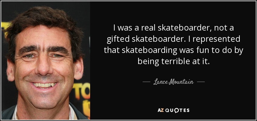 I was a real skateboarder, not a gifted skateboarder. I represented that skateboarding was fun to do by being terrible at it. - Lance Mountain