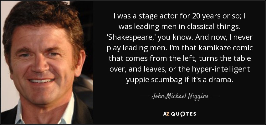 I was a stage actor for 20 years or so; I was leading men in classical things. 'Shakespeare,' you know. And now, I never play leading men. I'm that kamikaze comic that comes from the left, turns the table over, and leaves, or the hyper-intelligent yuppie scumbag if it's a drama. - John Michael Higgins