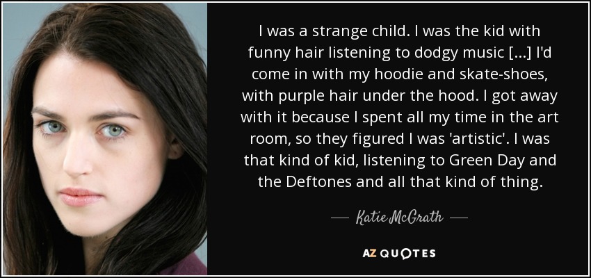 I was a strange child. I was the kid with funny hair listening to dodgy music [...] I'd come in with my hoodie and skate-shoes, with purple hair under the hood. I got away with it because I spent all my time in the art room, so they figured I was 'artistic'. I was that kind of kid, listening to Green Day and the Deftones and all that kind of thing. - Katie McGrath