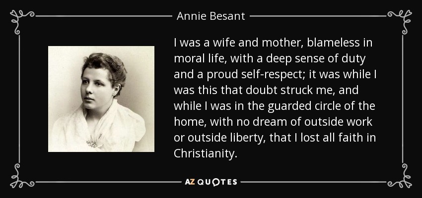 I was a wife and mother, blameless in moral life, with a deep sense of duty and a proud self-respect; it was while I was this that doubt struck me, and while I was in the guarded circle of the home, with no dream of outside work or outside liberty, that I lost all faith in Christianity. - Annie Besant