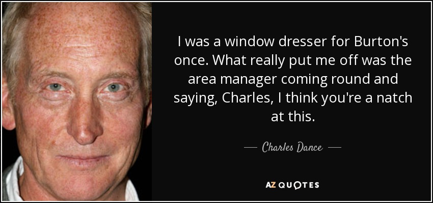 I was a window dresser for Burton's once. What really put me off was the area manager coming round and saying, Charles, I think you're a natch at this. - Charles Dance