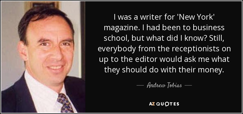 I was a writer for 'New York' magazine. I had been to business school, but what did I know? Still, everybody from the receptionists on up to the editor would ask me what they should do with their money. - Andrew Tobias