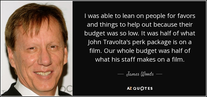 I was able to lean on people for favors and things to help out because their budget was so low. It was half of what John Travolta's perk package is on a film. Our whole budget was half of what his staff makes on a film. - James Woods