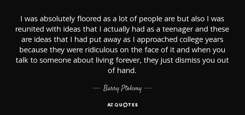 I was absolutely floored as a lot of people are but also I was reunited with ideas that I actually had as a teenager and these are ideas that I had put away as I approached college years because they were ridiculous on the face of it and when you talk to someone about living forever, they just dismiss you out of hand. - Barry Ptolemy