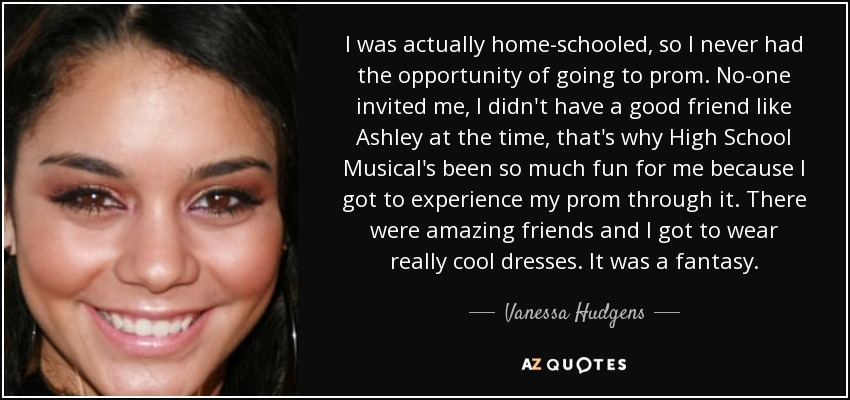 I was actually home-schooled, so I never had the opportunity of going to prom. No-one invited me, I didn't have a good friend like Ashley at the time, that's why High School Musical's been so much fun for me because I got to experience my prom through it. There were amazing friends and I got to wear really cool dresses. It was a fantasy. - Vanessa Hudgens