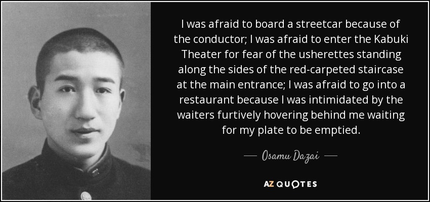 I was afraid to board a streetcar because of the conductor; I was afraid to enter the Kabuki Theater for fear of the usherettes standing along the sides of the red-carpeted staircase at the main entrance; I was afraid to go into a restaurant because I was intimidated by the waiters furtively hovering behind me waiting for my plate to be emptied. - Osamu Dazai