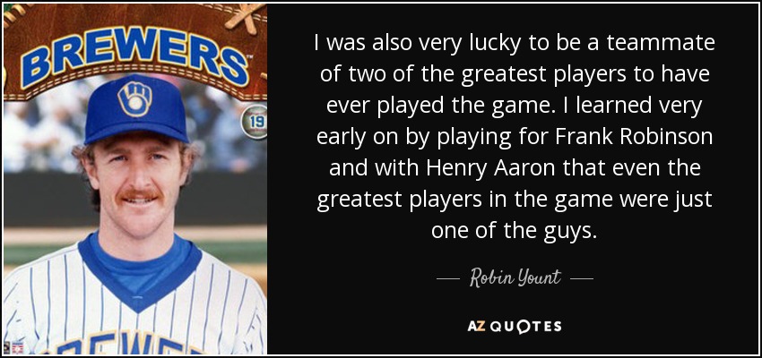 I was also very lucky to be a teammate of two of the greatest players to have ever played the game. I learned very early on by playing for Frank Robinson and with Henry Aaron that even the greatest players in the game were just one of the guys. - Robin Yount