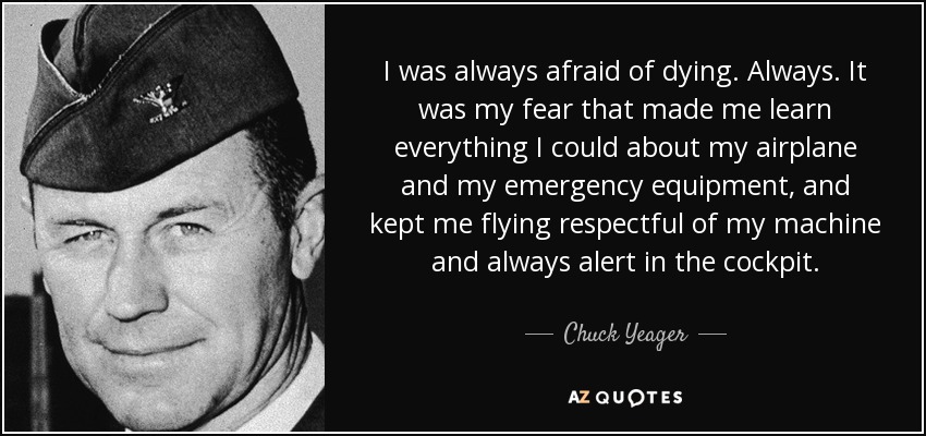 I was always afraid of dying. Always. It was my fear that made me learn everything I could about my airplane and my emergency equipment, and kept me flying respectful of my machine and always alert in the cockpit. - Chuck Yeager