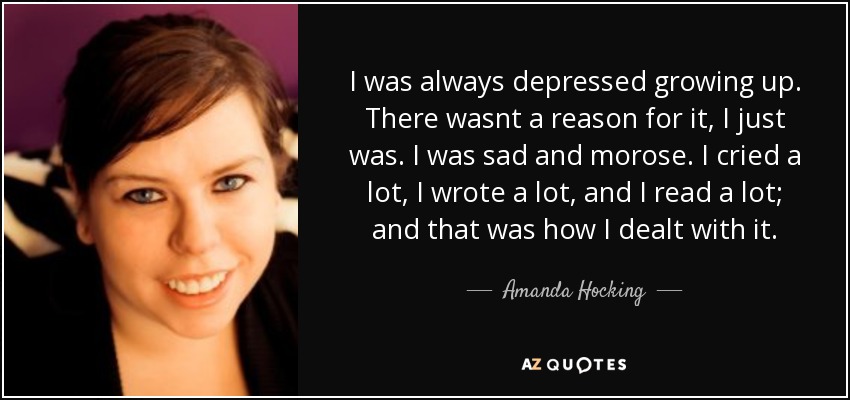 I was always depressed growing up. There wasnt a reason for it, I just was. I was sad and morose. I cried a lot, I wrote a lot, and I read a lot; and that was how I dealt with it. - Amanda Hocking