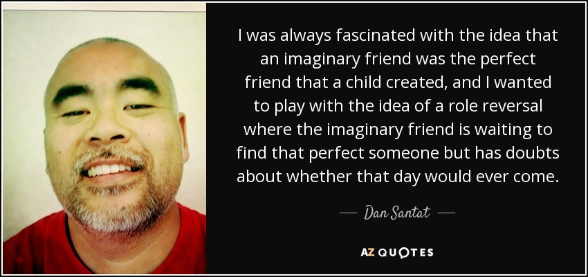I was always fascinated with the idea that an imaginary friend was the perfect friend that a child created, and I wanted to play with the idea of a role reversal where the imaginary friend is waiting to find that perfect someone but has doubts about whether that day would ever come. - Dan Santat