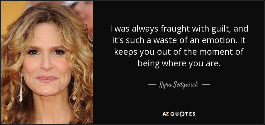 I was always fraught with guilt, and it's such a waste of an emotion. It keeps you out of the moment of being where you are. - Kyra Sedgwick