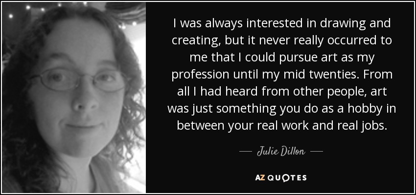 I was always interested in drawing and creating, but it never really occurred to me that I could pursue art as my profession until my mid twenties. From all I had heard from other people, art was just something you do as a hobby in between your real work and real jobs. - Julie Dillon