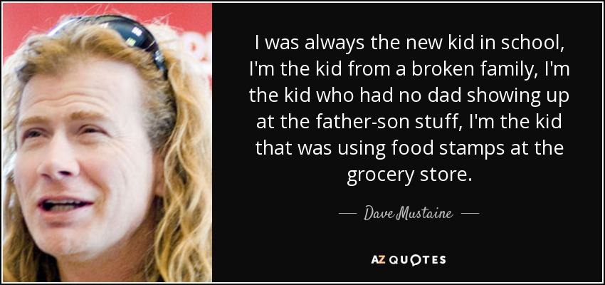 I was always the new kid in school, I'm the kid from a broken family, I'm the kid who had no dad showing up at the father-son stuff, I'm the kid that was using food stamps at the grocery store. - Dave Mustaine