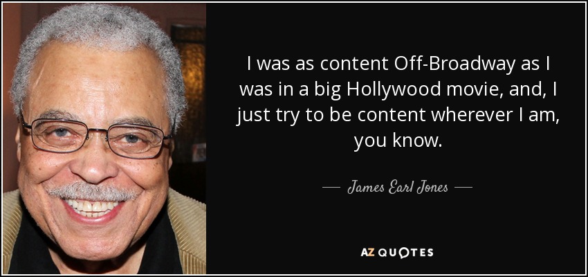 I was as content Off-Broadway as I was in a big Hollywood movie, and, I just try to be content wherever I am, you know. - James Earl Jones