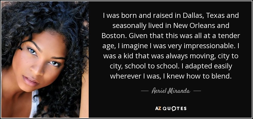 I was born and raised in Dallas, Texas and seasonally lived in New Orleans and Boston. Given that this was all at a tender age, I imagine I was very impressionable. I was a kid that was always moving, city to city, school to school. I adapted easily wherever I was, I knew how to blend. - Aeriel Miranda