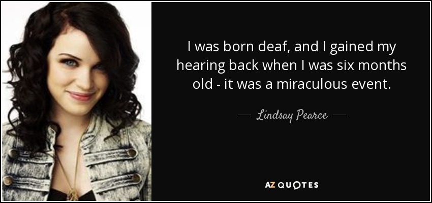 I was born deaf, and I gained my hearing back when I was six months old - it was a miraculous event. - Lindsay Pearce