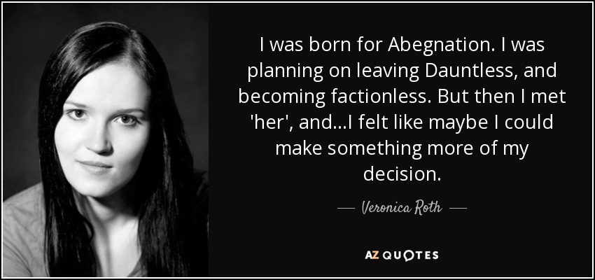 I was born for Abegnation. I was planning on leaving Dauntless, and becoming factionless. But then I met 'her', and...I felt like maybe I could make something more of my decision. - Veronica Roth