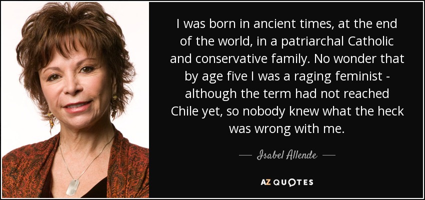 I was born in ancient times, at the end of the world, in a patriarchal Catholic and conservative family. No wonder that by age five I was a raging feminist - although the term had not reached Chile yet, so nobody knew what the heck was wrong with me. - Isabel Allende