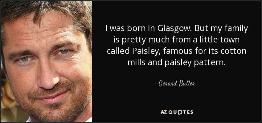 Nací en Glasgow. Pero mi familia es más o menos de una pequeña ciudad llamada Paisley, famosa por sus fábricas de algodón y su estampado paisley. - Gerard Butler