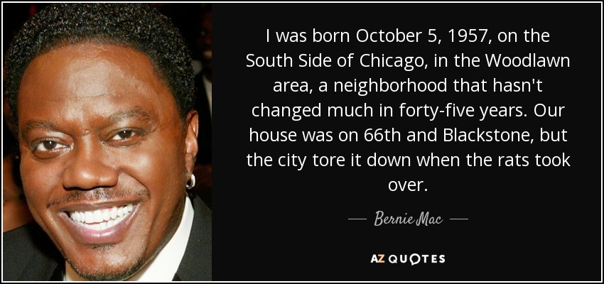 Nací el 5 de octubre de 1957 en el South Side de Chicago, en la zona de Woodlawn, un barrio que no ha cambiado mucho en cuarenta y cinco años. Nuestra casa estaba en la 66 con Blackstone, pero la ciudad la derribó cuando las ratas se apoderaron de ella. - Bernie Mac