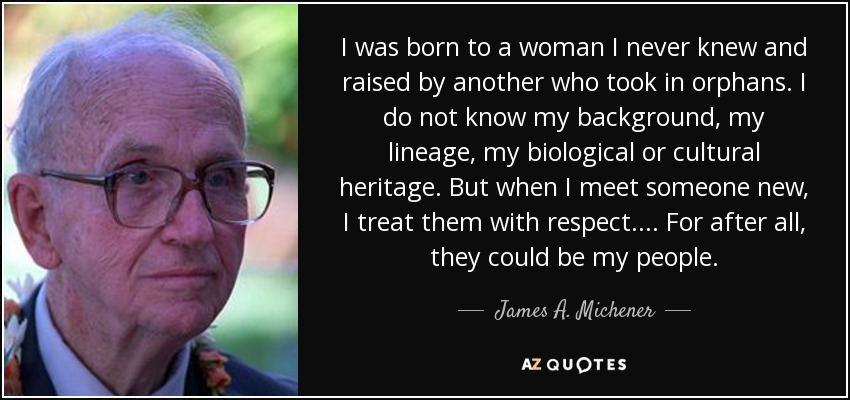 I was born to a woman I never knew and raised by another who took in orphans. I do not know my background, my lineage, my biological or cultural heritage. But when I meet someone new, I treat them with respect.... For after all, they could be my people. - James A. Michener