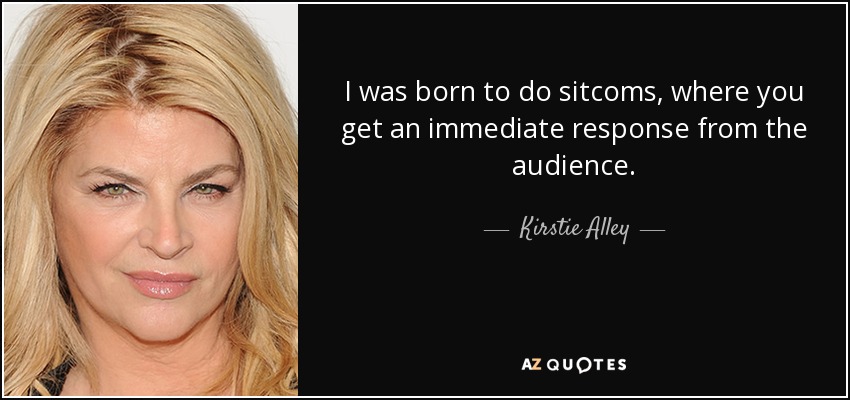 I was born to do sitcoms, where you get an immediate response from the audience. - Kirstie Alley