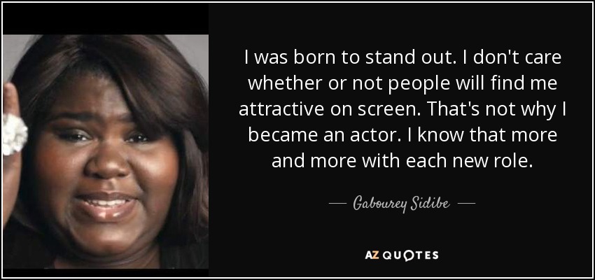 I was born to stand out. I don't care whether or not people will find me attractive on screen. That's not why I became an actor. I know that more and more with each new role. - Gabourey Sidibe
