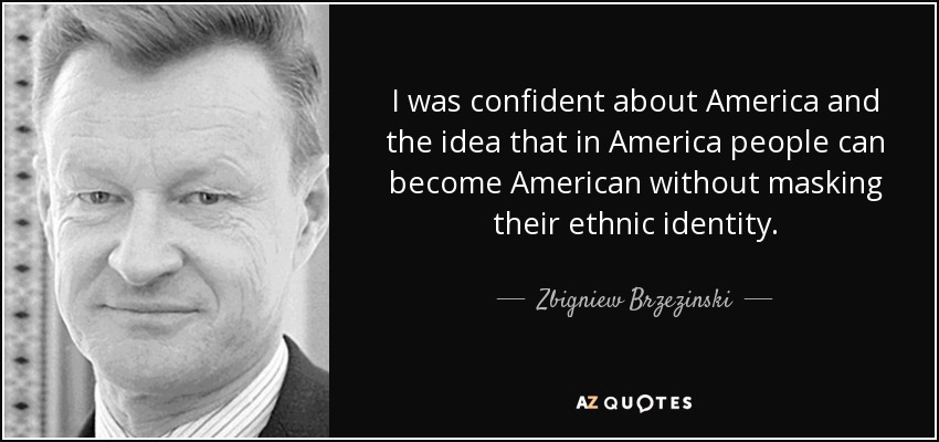 I was confident about America and the idea that in America people can become American without masking their ethnic identity. - Zbigniew Brzezinski