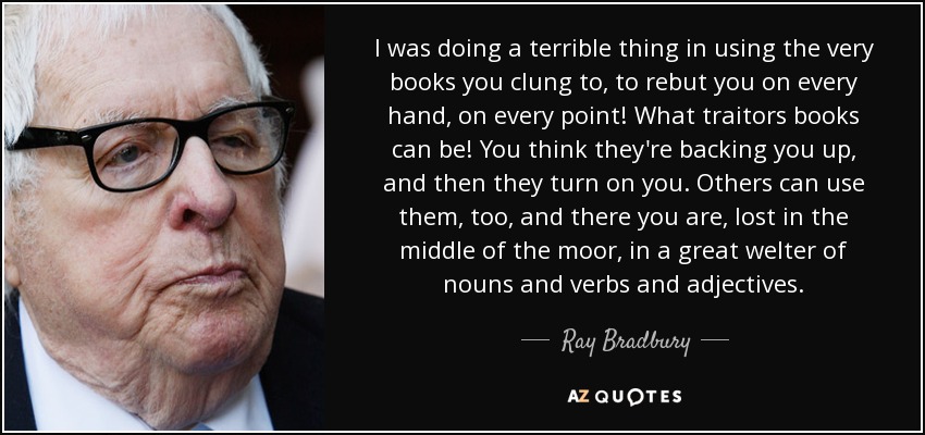 I was doing a terrible thing in using the very books you clung to, to rebut you on every hand, on every point! What traitors books can be! You think they're backing you up, and then they turn on you. Others can use them, too, and there you are, lost in the middle of the moor, in a great welter of nouns and verbs and adjectives. - Ray Bradbury