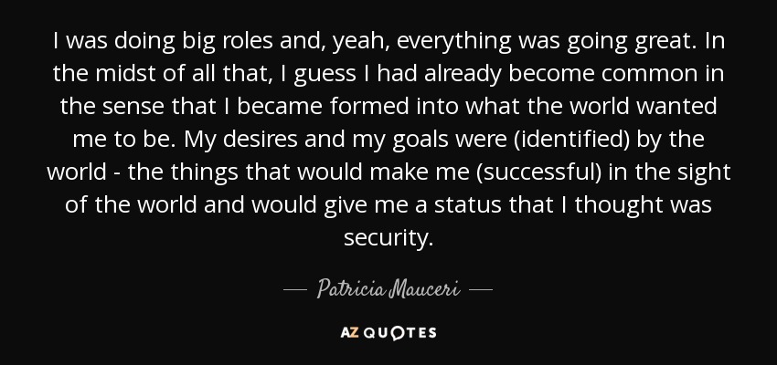 I was doing big roles and, yeah, everything was going great. In the midst of all that, I guess I had already become common in the sense that I became formed into what the world wanted me to be. My desires and my goals were (identified) by the world - the things that would make me (successful) in the sight of the world and would give me a status that I thought was security. - Patricia Mauceri