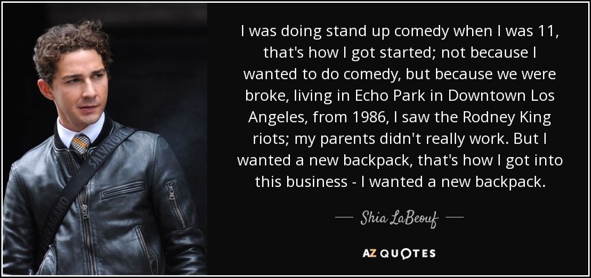 I was doing stand up comedy when I was 11, that's how I got started; not because I wanted to do comedy, but because we were broke, living in Echo Park in Downtown Los Angeles, from 1986, I saw the Rodney King riots; my parents didn't really work. But I wanted a new backpack, that's how I got into this business - I wanted a new backpack. - Shia LaBeouf