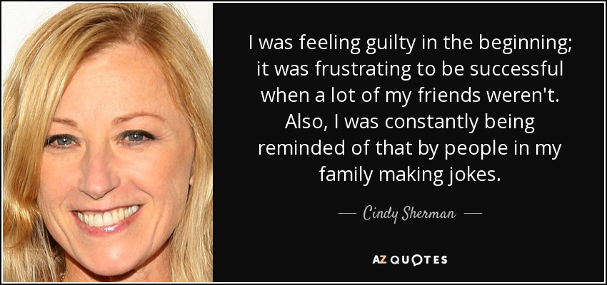 I was feeling guilty in the beginning; it was frustrating to be successful when a lot of my friends weren't. Also, I was constantly being reminded of that by people in my family making jokes. - Cindy Sherman