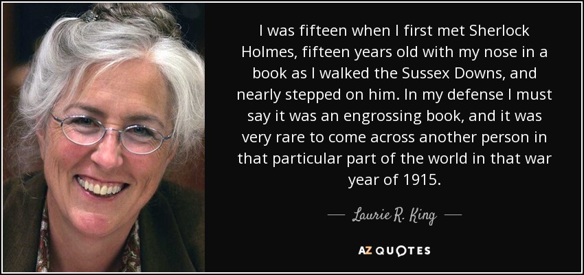 I was fifteen when I first met Sherlock Holmes, fifteen years old with my nose in a book as I walked the Sussex Downs, and nearly stepped on him. In my defense I must say it was an engrossing book, and it was very rare to come across another person in that particular part of the world in that war year of 1915. - Laurie R. King