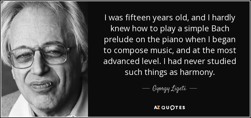 I was fifteen years old, and I hardly knew how to play a simple Bach prelude on the piano when I began to compose music, and at the most advanced level. I had never studied such things as harmony. - Gyorgy Ligeti