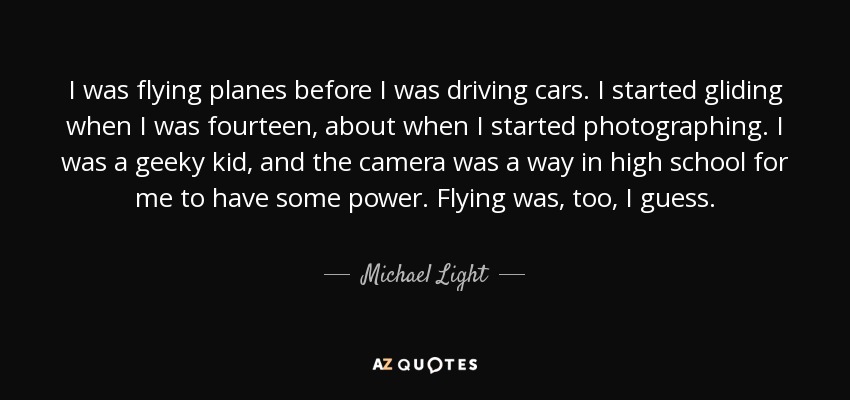 I was flying planes before I was driving cars. I started gliding when I was fourteen, about when I started photographing. I was a geeky kid, and the camera was a way in high school for me to have some power. Flying was, too, I guess. - Michael Light