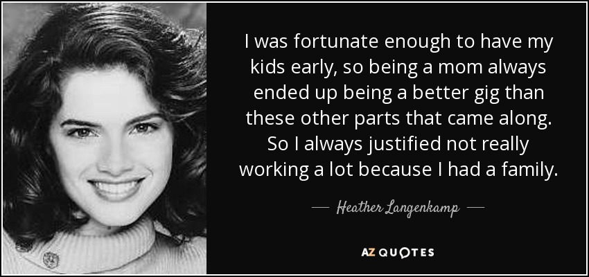 I was fortunate enough to have my kids early, so being a mom always ended up being a better gig than these other parts that came along. So I always justified not really working a lot because I had a family. - Heather Langenkamp