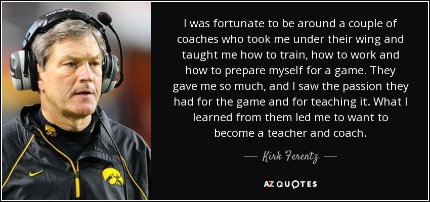 I was fortunate to be around a couple of coaches who took me under their wing and taught me how to train, how to work and how to prepare myself for a game. They gave me so much, and I saw the passion they had for the game and for teaching it. What I learned from them led me to want to become a teacher and coach. - Kirk Ferentz