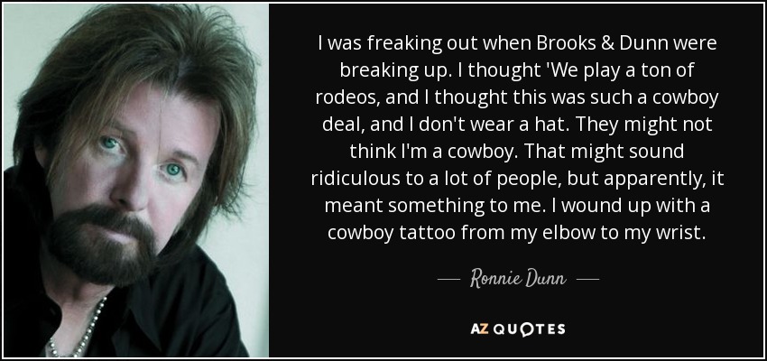 I was freaking out when Brooks & Dunn were breaking up. I thought 'We play a ton of rodeos, and I thought this was such a cowboy deal, and I don't wear a hat. They might not think I'm a cowboy. That might sound ridiculous to a lot of people, but apparently, it meant something to me. I wound up with a cowboy tattoo from my elbow to my wrist. - Ronnie Dunn