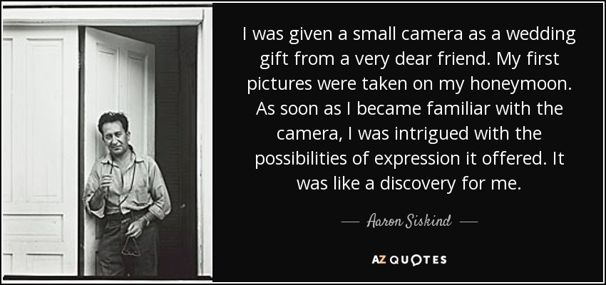 I was given a small camera as a wedding gift from a very dear friend. My first pictures were taken on my honeymoon. As soon as I became familiar with the camera, I was intrigued with the possibilities of expression it offered. It was like a discovery for me. - Aaron Siskind