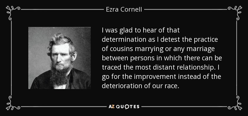 I was glad to hear of that determination as I detest the practice of cousins marrying or any marriage between persons in which there can be traced the most distant relationship. I go for the improvement instead of the deterioration of our race. - Ezra Cornell