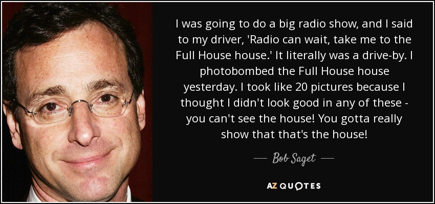 I was going to do a big radio show, and I said to my driver, 'Radio can wait, take me to the Full House house.' It literally was a drive-by. I photobombed the Full House house yesterday. I took like 20 pictures because I thought I didn't look good in any of these - you can't see the house! You gotta really show that that's the house! - Bob Saget