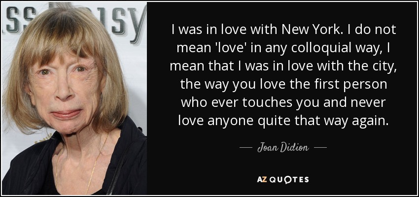 I was in love with New York. I do not mean 'love' in any colloquial way, I mean that I was in love with the city, the way you love the first person who ever touches you and never love anyone quite that way again. - Joan Didion