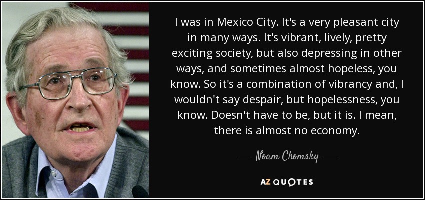 I was in Mexico City. It's a very pleasant city in many ways. It's vibrant, lively, pretty exciting society, but also depressing in other ways, and sometimes almost hopeless, you know. So it's a combination of vibrancy and, I wouldn't say despair, but hopelessness, you know. Doesn't have to be, but it is. I mean, there is almost no economy. - Noam Chomsky