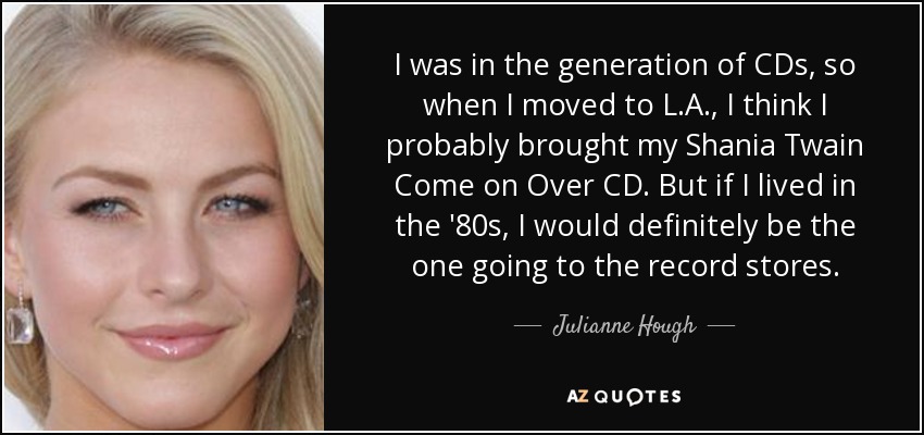 I was in the generation of CDs, so when I moved to L.A., I think I probably brought my Shania Twain Come on Over CD. But if I lived in the '80s, I would definitely be the one going to the record stores. - Julianne Hough